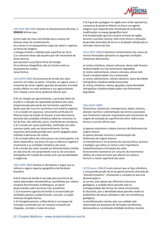 32 | Projeto Medicina – www.projetomedicina.com.br
122) (PUC-MG-2002) Quanto ao Sensoriamento Remoto, é
ERRADO afirmar que:
a) tem cada vez mais contribuído para o avanço de
diversas áreas do conhecimento.
b) o sensor é um equipamento capaz de captar e registrar,
na forma de imagens,
a energia emitida e refletida pela superfície da Terra.
c) os sensores ativos são aqueles que não necessitam de
fonte externa,
pois possuem sua própria fonte de energia.
d) as câmaras fotográficas não se incluem entre os
equipamentos usados
nessa técnica.
123) (UFPE-2002) Os processos de erosão dos solos
ocorrem em todos os países, minando, em alguns casos, a
economia de certas regiões agrícolas do planeta. A erosão
produz efeitos no meio ambiente e nos agrossistemas.
Com relação a esse tema, podemos afirmar que:
0-0) em relação aos agrossistemas, o principal efeito da
erosão é a redução da capacidade produtiva dos solos,
proporcionada pela perda dos horizontes superficiais
destes que são ricos em nutrientes e em matéria orgânica.
1-1) a erosão em voçoroca, comumente verificada em
diversas áreas do Estado do Paraná, é uma decorrência
exclusiva das condições climáticas adversas reinantes no
Sul do País, não sofrendo, assim, interferências antrópicas.
2-2) a erosão em sulcos profundos, verificadas em solos
arenosos pode, pelo seu desenvolvimento, formar
voçorocas demasiado grandes para serem apagadas pelos
métodos tradicionais de cultivo.
3-3) a erosão eólica dos solos passa a ser preocupante, e às
vezes catastrófica, nas áreas em que a cobertura vegetal é
insuficiente e as condições climáticas são secas.
4-4) a erosão dos solos só pode ser eficientemente contida
se cada área de uma propriedade rural ou de uma bacia
hidrográfica for tratada de acordo com suas possibilidades
e exigências.
124) (UFPE-2002) Analise as afirmativas a seguir que se
referem a alguns aspectos geográficos do Nordeste
brasileiro.
0-0) O relevo do Sertão é marcado pela ocorrência de
vastas depressões interplanálticas, pontilhadas por relevos
residuais denominados inselbergues, em geral
desenvolvidos sobre terrenos mais resistentes.
1-1) A economia agrícola do Sertão é caracterizada por
atividades pastoris, predominando, contudo, a criação
intensiva de gado bovino.
2-2) Paisagísticamente, o Meio Norte é um espaço de
transição constituído por um mosaico composto de
chapadas, cerrados e matas de cocais.
3-3) A grande açudagem na região semi-árida representou
a presença do governo federal na área e um agente
exógeno que responde pela introdução de profundas
modificações no espaço geográfico local.
4-4) A exploração agrícola na parte oriental da região,
durante o período colonial, teve como tônica a utilização
de grandes extensões de terra e a produção voltada para o
mercado interno do País.
125) (UECE-2000) O domínio morfoclimático dos mares de
morros florestados apresenta as seguintes condições
ambientais dominantes:
a) rochas cristalinas, relevos colinosos, densa rede fluvial e
biodiversidade rica mas fortemente degradada
b) rochas sedimentares, relevos colinosos, densa rede
fluvial e biodiversidade rica e preservada
c) rochas sedimentares, relevos tabulares, baixa densidade
hidrográfica e biodiversidade preservada
d) rochas cristalinas, relevos aguçados, baixa densidade
hidrográfica e biodiversidade pobre mas fortemente
degradada
126) (UECE-2000)
Tectonismo, vulcanismo, intemperismo, abalos sísmicos,
abrasão marinha e sedimentação são termos associados
com fenômenos naturais responsáveis pelo mecanismo de
origem de evolução da superfície terrestre. Sobre esses
termos é correto afirmar que:
a) apenas vulcanismo e abalos sísmicos são fenômenos de
origem interna
b) apenas abrasão marinha e sedimentação são
fenômenos de origem externa
c) intemperismo é um processo de natureza física, química
e biológica que altera as rochas e tem importância
fundamental para a formação dos solos
d) tectonismo representa um conjunto de movimentos
súbitos da crosta terrestre que alteram as rochas e
formam o manto superficial dos solos
127) (Fuvest-1996) É muito comum que se faça referência
a uma grande porção de terras genericamente chamada de
"planalto brasileiro". Analisando-a, constata-se que esta
denominação é:
a) correta, pois apesar das diferentes estruturas
geológicas, a unidade desse planalto está na
homogeneidade das formas de relevo encontradas.
b) discutível, pois a identidade desse planalto reside no
predomínio das baixas altitudes e não nas semelhanças
geológicas.
c) cientificamente correta, pois sua unidade está
relacionada aos processos de formação semelhantes,
destacando-se a acentuada atividade tectônica recente.
 