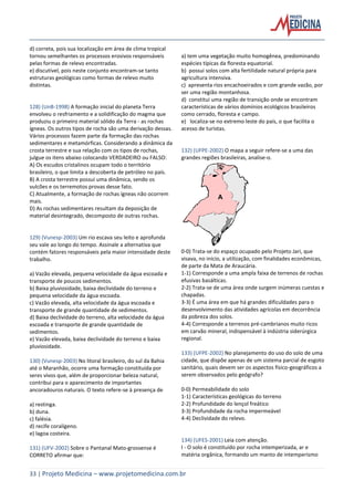33 | Projeto Medicina – www.projetomedicina.com.br
d) correta, pois sua localização em área de clima tropical
tornou semelhantes os processos erosivos responsáveis
pelas formas de relevo encontradas.
e) discutível, pois neste conjunto encontram-se tanto
estruturas geológicas como formas de relevo muito
distintas.
128) (UnB-1998) A formação inicial do planeta Terra
envolveu o resfriamento e a solidificação do magma que
produziu o primeiro material sólido da Terra - as rochas
ígneas. Os outros tipos de rocha são uma derivação dessas.
Vários processos fazem parte da formação das rochas
sedimentares e metamórficas. Considerando a dinâmica da
crosta terrestre e sua relação com os tipos de rochas,
julgue os itens abaixo colocando VERDADEIRO ou FALSO:
A) Os escudos cristalinos ocupam todo o território
brasileiro, o que limita a descoberta de petróleo no país.
B) A crosta terrestre possui uma dinâmica, sendo os
vulcões e os terremotos provas desse fato.
C) Atualmente, a formação de rochas ígneas não ocorrem
mais.
D) As rochas sedimentares resultam da deposição de
material desintegrado, decomposto de outras rochas.
129) (Vunesp-2003) Um rio escava seu leito e aprofunda
seu vale ao longo do tempo. Assinale a alternativa que
contém fatores responsáveis pela maior intensidade deste
trabalho.
a) Vazão elevada, pequena velocidade da água escoada e
transporte de poucos sedimentos.
b) Baixa pluviosidade, baixa declividade do terreno e
pequena velocidade da água escoada.
c) Vazão elevada, alta velocidade da água escoada e
transporte de grande quantidade de sedimentos.
d) Baixa declividade do terreno, alta velocidade da água
escoada e transporte de grande quantidade de
sedimentos.
e) Vazão elevada, baixa declividade do terreno e baixa
pluviosidade.
130) (Vunesp-2003) No litoral brasileiro, do sul da Bahia
até o Maranhão, ocorre uma formação constituída por
seres vivos que, além de proporcionar beleza natural,
contribui para o aparecimento de importantes
ancoradouros naturais. O texto refere-se à presença de
a) restinga.
b) duna.
c) falésia.
d) recife coralígeno.
e) lagoa costeira.
131) (UFV-2002) Sobre o Pantanal Mato-grossense é
CORRETO afirmar que:
a) tem uma vegetação muito homogênea, predominando
espécies típicas da floresta equatorial.
b) possui solos com alta fertilidade natural própria para
agricultura intensiva.
c) apresenta rios encachoeirados e com grande vazão, por
ser uma região montanhosa.
d) constitui uma região de transição onde se encontram
características de vários domínios ecológicos brasileiros
como cerrado, floresta e campo.
e) localiza-se no extremo leste do país, o que facilita o
acesso de turistas.
132) (UFPE-2002) O mapa a seguir refere-se a uma das
grandes regiões brasileiras, analise-o.
A
0-0) Trata-se do espaço ocupado pelo Projeto Jari, que
visava, no início, a utilização, com finalidades econômicas,
de parte da Mata de Araucária.
1-1) Corresponde a uma ampla faixa de terrenos de rochas
efusivas basálticas.
2-2) Trata-se de uma área onde surgem inúmeras cuestas e
chapadas.
3-3) É uma área em que há grandes dificuldades para o
desenvolvimento das atividades agrícolas em decorrência
da pobreza dos solos.
4-4) Corresponde a terrenos pré-cambrianos muito ricos
em carvão mineral, indispensável à indústria siderúrgica
regional.
133) (UFPE-2002) No planejamento do uso do solo de uma
cidade, que dispõe apenas de um sistema parcial de esgoto
sanitário, quais devem ser os aspectos físico-geográficos a
serem observados pelo geógrafo?
0-0) Permeabilidade do solo
1-1) Características geológicas do terreno
2-2) Profundidade do lençol freático
3-3) Profundidade da rocha impermeável
4-4) Declividade do relevo.
134) (UFES-2001) Leia com atenção.
I - O solo é constituído por rocha intemperizada, ar e
matéria orgânica, formando um manto de intemperismo
 