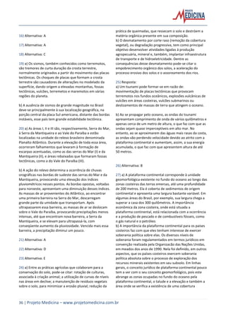 36 | Projeto Medicina – www.projetomedicina.com.br
16) Alternativa: A
17) Alternativa: A
18) Alternativa: C
19) a) Os sismos, também conhecidos como terremotos,
são tremores de curta duração da crosta terrestre,
normalmente originados a partir do movimento das placas
tectônicas. Os choques de placas que formam a crosta
terrestre são causadores de alterações no modelado da
superfície, dando origem a elevadas montanhas, fossas
tectônicas, vulcões, terremetos e maremotos em várias
regiões do planeta.
b) A ausência de sismos de grande magnitude no Brasil
deve-se principalmente à sua localização geográfica, na
porção central da placa Sul-americana, distante das bordas
instáveis, esse país tem grande estabilidade tectônica.
20) a) As áreas I, II e III são, respectivamente, Serra do Mar,
à Serra da Mantiqueira e ao Vale do Paraíba e estão
localizadas na unidade do relevo brasileiro denominada
Planalto Atlântico. Durante a elevação de toda essa área,
ocorreram falhamentos que levaram à formação de
escarpas acentuadas, como as das serras do Mar (I) e da
Mantiqueira (II), e áreas rebaixadas que formaram fossas
tectônicas, como a do Vale do Paraíba (III).
b) A ação do relevo determina a ocorrência de chuvas
orográficas nas bordas de sudeste das serras do Mar e da
Mantiqueira, provocando uma elevação dos índices
pluviométricos nesses pontos. As bordas opostas, voltadas
para noroeste, apresentam uma diminuição desses índices.
As massas de ar provenientes do Atlântico, ao encontrar
uma primeira barreira na Serra do Mar, descarregam
grande parte da umidade que transportam. Após
ultrapassarem essa barreira, as massas de ar se deslocam
sobre o Vale do Paraíba, provocando precipitações menos
intensas, até que encontram nova barreira, a Serra da
Mantiqueira, e se elevam para ultrapassá-la, com
conseqüente aumento da pluviosidade. Vencida mais essa
barreira, a precipitação diminui um pouco.
21) Alternativa: A
22) Alternativa: D
23) Alternativa: E
24) a) Entre as práticas agrícolas que colaboram para a
conservação do solo, pode-se citar: rotação de culturas,
associada à criação animal; a utilização de curvas de níveis
nas áreas em declive; a manutenção de resíduos vegetais
sobre o solo, para minimizar a erosão pluvial; redução da
prática de queimadas, que ressecam o solo e destróem a
matéria orgânica presente em sua composição.
b) O desmatamento por corte raso (remoção da cobertura
vegetal), ou degradação progressiva, tem como principal
objetivo desenvolver atividades ligadas à produção
agropecuária, mineral e, também, implantar infraestrutura
de transporte e de hidroeletricidade. Dentre as
consequências desse desmatamento pode-se citar o
empobrecimento orgânico dos solos, a aceleração do
processo erosivo dos solos e o assoreamento dos rios.
25) Resposta:
a) Um tsunami pode formar-se em razão de:
movimentação de placas tectônicas que provocam
terremotos nos fundos oceânicos, explosões vulcânicas de
vulcões em áreas costeiras, vulcões submarinos ou
deslizamentos de massas de terra que atingem o oceano.
b) Ao se propagar pelo oceano, as ondas do tsunami
apresentam comprimento de onda de vários quilômetros e
apenas cerca de um metro de altura, o que faz com que as
ondas sejam quase imperceptíveis em alto mar. No
entanto, ao se aproximarem das águas mais rasas da costa,
as ondas vão perdendo velocidade devido ao atrito com a
plataforma continental e aumentam, assim, a sua energia
acumulada, o que faz com que apresentem altura de até
50 metros.
26) Alternativa: B
27) a) A plataforma continental corresponde à unidade
geomorfológica existente no fundo do oceano ao longo das
zonas costeiras das terras emersas, até uma profundidade
de 200 metros. Ela é coberta de sedimentos de origem
continental e apresenta uma largura bastante variável. Em
algumas áreas do Brasil, por exemplo, sua largura chega a
superar a casa dos 300 quilômetros. A importância
econômica da zona costeira, onde está situada a
plataforma continental, está relacionada com a ocorrência
e a produção de pescado e de combustíveis fósseis, como
o gás natural e o petróleo.
b) A importância da plataforma continental para os países
costeiros faz com que eles tenham interesse de exercer
soberania política sobre elas. Os diversos níveis de
soberania foram regulamentados em termos jurídicos em
convenção realizada pela Organizacão das Nações Unidas,
em meados dos anos de 1990. Nela foi definido, em outros
aspectos, que os países costeiros exercem soberania
política absoluta sobre o processo de exploração dos
recursos minerais existentes em seu subsolo. Em linhas
gerais, o conceito jurídico de plataforma continental pouco
tem a ver com o seu conceito geomorfológico, pois este
abrange as zonas ocupadas no fundo do oceano pela
plataforma continental, o talude e a elevação e também a
área onde se verifica a existência de uma cobertura
 