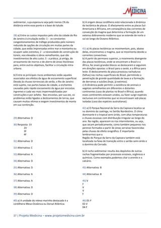 37 | Projeto Medicina – www.projetomedicina.com.br
sedimentar, cuja espessura seja pelo menos 1% da
distância entre esse ponto e a base do talude.
28) a) Entre os custos impostos pelo sítio da cidade do Rio
de Janeiro à circulação estão: 1 - os constantes
congestionamentos de tráfego produzidos pelo número
reduzido de opções de circulação em muitas partes da
cidade, que estão imprensadas entre mar e montanha ou
ocupam vales estreitos; 2 - a necessidade de construção de
túneis, vias elevadas e obras semelhantes, que são
investimentos de alto custo; 3 - a prática, já antiga, de
arrasamento de morros e de aterro de áreas litorâneas
para, entre outros objetivos, facilitar a circulação intra-
urbana.
b) Entre os principais riscos ambientais estão aqueles
associados aos efeitos da água de escoamento superficial.
Devido às chuvas torrenciais de verão, o Rio de Janeiro
está sujeito, nas partes baixas da cidade, a enchentes
causadas pelo rápido escoamento da água por encostas
íngremes e cada vez mais impermeabilizadas por
construções e por asfalto. Nas encostas, por sua vez, os
problemas estão ligados a deslizamentos de terras, que
causam muitas vítimas e exigem investimentos de monta
em sua contenção.
29) Alternativa: D
30) Resposta: 1V
2V
3F
4F
31) Alternativa: D
32) Alternativa: C
33) Alternativa: A
34) Alternativa: D
35) Alternativa: D
36) Alternativa: A
37) Alternativa: A
38) Alternativa: D
39) Alternativa: D
40) a) A unidade do relevo marinho destacada é a
cordilheira Meso-Oceânica ou Dorsal Atlântica.
b) A origem dessa cordilheira está relacionada à dinâmica
da tectônica de placas. O afastamento entre as placas Sul-
Americana e Africana, em conseqüência das correntes de
convecção do magma que determina a formação de um
extenso dobramento moderno que se estende de norte a
sul ao longo do Oceano Atlântico.
41) a) As placas tectônicas se movimentam, pois, abaixo
delas, encontramos o magma, que se movimenta devido a
correntes convectivas.
b) A partir do permiano superior, o movimento divergente
das placas tectônicas, onde se encontram o Brasil e a
África, fez esses grandes blocos se deslocarem e seguirem
em direções opostas: o Brasil para o oeste, e a África para
leste. O deslocamento da placa provocou rachaduras
(falhas) nas rochas superficiais do Brasil, permitindo a
penetração de grande quantidade de lavas e a formação
de derramas e vulcões (hoje, já extintos).
c) A dinâmica pode permitir a existência de animais e
vegetais semelhantes em diferentes e distantes
continentes (caso de plantas no Brasil e África), quando
esses continentes estavam unidos, ou fazer surgir espécies
exclusivas em continentes que se encontravam sob placas
isoladas (caso das espécies australianas).
42) a) O Parque Nacional da Serra da Capivara localiza-se
no domínio da caatinga, no Sertão Nordestino. O clima
dominante é o tropical semi-árido, com altas temperaturas
e chuvas escassas com distribuição irregular ao longo do
ano. Na região, aparecem os rios intermitentes, ou seja,
que secam periodicamente, como também pequenos rios
perenes formados a partir de áreas serranas favorecidas
pelas chuvas de efeito orográfico. É importante
lembrarmos que a
Região do Parque da Serra da Capivara também está
localizada na faixa de transição entre o sertão semi-árido e
o domínio do Cerrado.
b) A rocha sedimentar resulta dos depósitos de outras
rochas fragmentadas por processos erosivos, orgânicos e
químicos. Como exemplos,podemos citar o arenito e o
calcário.
43) Alternativa: B
44) Alternativa: B
45) V
F
V
V
F
46) 01-F
02-V
04-F
 