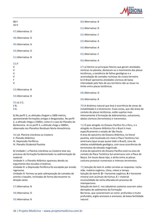 38 | Projeto Medicina – www.projetomedicina.com.br
08-F
16-V
47) Alternativa: D
48) Alternativa: D
49) Alternativa: A
50) Alternativa: D
51) Alternativa: B
52) F
V
V
V
V
F
V
53) Alternativa: B
54) Alternativa: B
55) a) 1 C;
2 B;
3 A.
b) No perfil 1, as altitudes chegam a 1000 metros,
apresentando formações antigas e desgastadas. No perfil
2, a altitude chega a 1500m, como é o caso do Planalto da
Borborema. Já no perfil 3, a altitude chega a 3000m,
observada nos Planaltos Residuais Norte-Amazônicos.
56) a)I. Planície Litorânea ou Costeira
II. Planalto Atlântico
III. Depressão Periférica
IV. Planalto Ocidental Paulista
b) Unidade I: a Planície Litorânea ou Costeira teve seu
processo de formação fundamentado na sedimentação de
material.
Unidade II: o Planalto Atlântico apareceu devido ao
erguimento dos escudos cristalinos.
Unidade III: a Depressão Periférica foi esculpida por erosão
regressiva.
Unidade IV: formou-se pela sobreposição de camadas de
arenito e basalto, inclinadas de forma decrescente na
direção oeste.
57) Alternativa: B
58) Alternativa: D
59) Alternativa: B
60) Alternativa: B
61) Alternativa: D
62) Alternativa: C
63) Alternativa: A
64) Alternativa: A
65) Alternativa: E
66) Alternativa: A
67) a) Dentre os principais fatores que geram atividades
sísmicas no planeta, destacam-se o movimento das placas
tectônicas, a existência de falhas geológicas e a
acomodação de camadas rochosas da crosta terrestre.
b) O Brasil apresenta atividades sísmicas de baixa
intensidade pelo fato de seu território não se situar no
limite entre placas tectônicas.
68) Alternativa: D
69) Alternativa: B
70) A dinâmica natural que leva à ocorrência de zonas de
instabilidade é o tectonismo. Essas zonas, que são áreas de
contato de placas tectônicas, estão sujeitas mais
intensamente à formação de dobramentos, vulcanismo,
abalos sísmicos (terremotos) e maremotos.
71) O país atingido no Oceano Pacífico foi o Peru, e o
atingido no Oceano Atlântico foi o Brasil ó mais
especificamente o estado de São Paulo.
A área do epicentro do Oceano Atlântico, no litoral
paulista, está localizada em meio à Placa Tectônica Sul-
americana (que ocupa quase todo o Brasil), zona de
relativa estabilidade geológica, com raras ocorrências de
terremotos de elevada magnitude.
A área do epicentro do Oceano Pacífico está na zona de
contato da Placa Tectônica Sul-americana com a Placa de
Nazca. Em locais desse tipo, o atrito entre as placas
costuma provocar numerosos e intensos terremotos.
72) Solução do item A: estão corretas as respostas: rocha
mãe, matéria orgânica, clima, relevo e tempo.
Solução do item B: O = horizonte orgânico; A = horizonte
mineral com acúmulo de húmus; C = material
inconsolidado de rocha alterada em processo de
intemperismo.
Solução do item C: nos tabuleiros costeiros ocorrem solos
derivados de sedimentos da Formação
Barreiras, que caracterizam-se como: profundos e muito
profundos; argilo-arenosos e arenosos; de baixa fertilidade
natural.
 