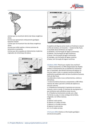 4 | Projeto Medicina – www.projetomedicina.com.br
a) áreas que se encontram dentro das faixas orogênicas
ativas.
b) áreas que apresentam embasamento geológico
bastante instável.
c) áreas que se encontram fora das faixas orogênicas
ativas.
d) áreas que estão sujeitas a intenso processo de
tectonismo no presente.
e) áreas que são ocupadas por dobramentos modernos
originados do entrechoque de placas.
15) (Mack-2004)
A seqüência de figuras acima revela um fenômeno natural
na Ilha do Cardoso, em Cananéia — Estado de São Paulo.
O resultado desse fenômeno vai originar:
a) tômbolos, com formação de lagoas continentais.
b) falésias, com formação de lagos tectônicos.
c) dunas, com formação de lagos continentais.
d) restingas, com formação de lagoas costeiras.
e) baías, com formação de lagoas marítimas.
16) (Mack-2005) “Brasil quer ampliar área marítima”
— O Brasil apresentou na ONU (Organização das Nações
Unidas) o levantamento de sua plataforma continental
que, se aprovado, dará direito exclusivo de explorar os
recursos sobre o solo e o subsolo marítimo de 900 mil
quilômetros quadrados além da Zona Econômica Exclusiva.
Folha de São Paulo
Considerando o texto e seus conhecimentos, analise as
afirmativas.
I. A Zona Econômica Exclusiva compreende as 200 milhas
náuticas de onde o país tem o direito de explorar os
recursos naturais.
II. A Plataforma Continental é riquíssima em recursos
minerais, como o carvão. O interesse do atual governo é
que tenhamos auto-suficiência nesse recurso.
III. A Plataforma Continental coincide com o Mar
Territorial, ou seja, é a área contígua do território,
chegando a 12 milhas náuticas.
Então:
a) apenas I está correta..
b) apenas I e II estão corretas.
c) apenas II e III estão corretas.
d) apenas III está correta
e) I, II e III estão corretas
17) (Fuvest-2005) Analise as informações geológico-
estruturais do quadro.
 