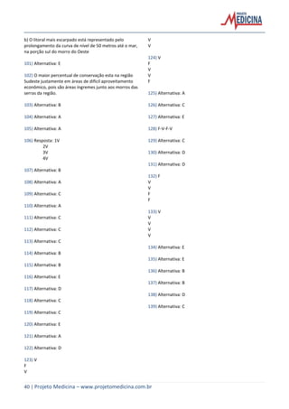 40 | Projeto Medicina – www.projetomedicina.com.br
b) O litoral mais escarpado está representado pelo
prolongamento da curva de nível de 50 metros até o mar,
na porção sul do morro do Oeste
101) Alternativa: E
102) O maior percentual de conservação esta na região
Sudeste justamente em áreas de difícil aproveitamento
econômico, pois são áreas íngremes junto aos morros das
serras da região.
103) Alternativa: B
104) Alternativa: A
105) Alternativa: A
106) Resposta: 1V
2V
3V
4V
107) Alternativa: B
108) Alternativa: A
109) Alternativa: C
110) Alternativa: A
111) Alternativa: C
112) Alternativa: C
113) Alternativa: C
114) Alternativa: B
115) Alternativa: B
116) Alternativa: E
117) Alternativa: D
118) Alternativa: C
119) Alternativa: C
120) Alternativa: E
121) Alternativa: A
122) Alternativa: D
123) V
F
V
V
V
124) V
F
V
V
F
125) Alternativa: A
126) Alternativa: C
127) Alternativa: E
128) F-V-F-V
129) Alternativa: C
130) Alternativa: D
131) Alternativa: D
132) F
V
V
F
F
133) V
V
V
V
V
134) Alternativa: E
135) Alternativa: E
136) Alternativa: B
137) Alternativa: B
138) Alternativa: D
139) Alternativa: C
 