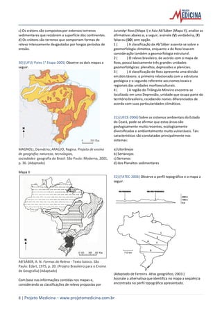 8 | Projeto Medicina – www.projetomedicina.com.br
c) Os crátons são compostos por extensos terrenos
sedimentares que recobrem a superfície dos continentes.
d) Os crátons são terrenos que comportam formas de
relevo intensamente desgastadas por longos períodos de
erosão.
30) (UFU/ Paies 1° Etapa-2005) Observe os dois mapas a
seguir.
MAGNOLI, Demétrio; ARAÚJO, Regina. Projeto de ensino
de geografia; natureza, tecnologias,
sociedades- geografia do Brasil. São Paulo: Moderna, 2001,
p. 36. (Adaptado)
Mapa II
AB’SÁBER, A. N. Formas do Relevo - Texto básico. São
Paulo: Edart, 1975, p. 20. (Projeto Brasileiro para o Ensino
de Geografia) (Adaptado)
Com base nas informações contidas nos mapas e,
considerando as classificações de relevo propostas por
Jurandyr Ross (Mapa I) e Aziz Ab’Sáber (Mapa II), analise as
afirmativas abaixo e, a seguir, assinale (V) verdadeira, (F)
falsa ou (SO) sem opção.
1 ( ) A classificação de Ab’Sáber assenta-se sobre a
geomorfologia climática, enquanto a de Ross leva em
consideração também a geomorfologia estrutural.
2 ( ) O relevo brasileiro, de acordo com o mapa de
Ross, possui basicamente três grandes unidades
geomorfológicas: planaltos, depressões e planícies.
3 ( ) A classificação de Ross apresenta uma divisão
em dois táxons: o primeiro relacionado com a estrutura
geológica e o segundo referente aos nomes locais e
regionais das unidades morfoesculturais.
4 ( ) A região do Triângulo Mineiro encontra-se
localizada em uma Depressão, unidade que ocupa parte do
território brasileiro, recebendo nomes diferenciados de
acordo com suas particularidades climáticas.
31) (UECE-2006) Sobre os sistemas ambientais do Estado
do Ceará, pode-se afirmar que estas áreas são
geologicamente muito recentes, ecologicamente
diversificadas e ambientalmente muito vulneráveis. Tais
características são constatadas principalmente nos
sistemas:
a) Litorâneos
b) Sertanejos
c) Serranos
d) dos Planaltos sedimentares
32) (FATEC-2006) Observe o perfil topográfico e o mapa a
seguir.
(Adaptado de Ferreira. Atlas geográfico, 2003.)
Assinale a alternativa que identifica no mapa a seqüência
encontrada no perfil topográfico apresentado.
 