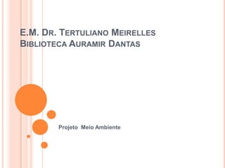 E.M. DR. TERTULIANO MEIRELLES
BIBLIOTECA AURAMIR DANTAS
Projeto Meio Ambiente
 