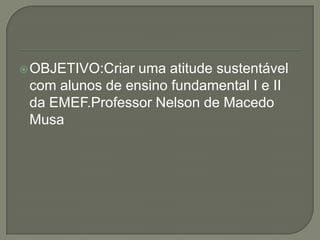 OBJETIVO:Criar uma atitude sustentável com alunos de ensino fundamental I e II da EMEF.Professor Nelson de Macedo Musa