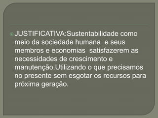 JUSTIFICATIVA:Sustentabilidade como  meio da sociedade humana  e seus membros e economias  satisfazerem as necessidades de crescimento e manutenção.Utilizando o que precisamos no presente sem esgotar os recursos para próxima geração.