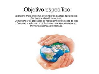 Objetivo específico:  V alorizar o meio ambiente, diferenciar os diversos tipos de lixo; Conhecer e classificar os lixos; Compreender os processos de reciclagem e de seleção de lixo; Conhecer e valorizar os profissionais relacionados ao tema; Previnir as crianças de doenças. 