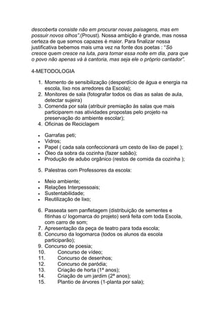 descoberta consiste não em procurar novas paisagens, mas em
possuir novos olhos”.(Proust). Nossa ambição é grande, mas nossa
certeza de que somos capazes é maior. Para finalizar nossa
justificativa bebemos mais uma vez na fonte dos poetas : “Só
cresce quem cresce na luta, para tornar essa noite em dia, para que
o povo não apenas vá à cantoria, mas seja ele o próprio cantador”.

4-METODOLOGIA

  1. Momento de sensibilização (desperdício de água e energia na
     escola, lixo nos arredores da Escola);
  2. Monitores de sala (fotografar todos os dias as salas de aula,
     detectar sujeira)
  3. Comenda por sala (atribuir premiação às salas que mais
     participarem nas atividades propostas pelo projeto na
     preservação do ambiente escolar);
  4. Oficinas de Reciclagem

     Garrafas peti;
     Vidros;
     Papel ( cada sala confeccionará um cesto de lixo de papel );
     Óleo da sobra da cozinha (fazer sabão);
     Produção de adubo orgânico (restos de comida da cozinha );

  5. Palestras com Professores da escola:

     Meio ambiente;
     Relações Interpessoais;
     Sustentabilidade;
     Reutilização de lixo;

  6. Passeata sem panfletagem (distribuição de sementes e
     fitinhas c/ logomarca do projeto) será feita com toda Escola,
     com carro de som;
  7. Apresentação da peça de teatro para toda escola;
  8. Concurso da logomarca (todos os alunos da escola
     participarão);
  9. Concurso de poesia;
  10.       Concurso de vídeo;
  11.       Concurso de desenhos;
  12.       Concurso de paródia;
  13.       Criação de horta (1ª anos);
  14.       Criação de um jardim (2ª anos);
  15.       Plantio de árvores (1-planta por sala);
 