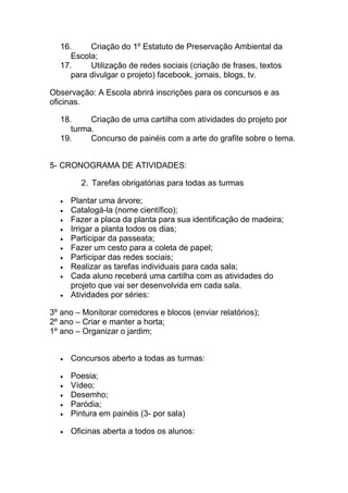 16.     Criação do 1º Estatuto de Preservação Ambiental da
     Escola;
  17.     Utilização de redes sociais (criação de frases, textos
     para divulgar o projeto) facebook, jornais, blogs, tv.

Observação: A Escola abrirá inscrições para os concursos e as
oficinas.

  18.     Criação de uma cartilha com atividades do projeto por
     turma.
  19.     Concurso de painéis com a arte do grafite sobre o tema.


5- CRONOGRAMA DE ATIVIDADES:

        2. Tarefas obrigatórias para todas as turmas

     Plantar uma árvore;
     Catalogá-la (nome científico);
     Fazer a placa da planta para sua identificação de madeira;
     Irrigar a planta todos os dias;
     Participar da passeata;
     Fazer um cesto para a coleta de papel;
     Participar das redes sociais;
     Realizar as tarefas individuais para cada sala;
     Cada aluno receberá uma cartilha com as atividades do
     projeto que vai ser desenvolvida em cada sala.
     Atividades por séries:

3º ano – Monitorar corredores e blocos (enviar relatórios);
2º ano – Criar e manter a horta;
1º ano – Organizar o jardim;


     Concursos aberto a todas as turmas:

     Poesia;
     Vídeo;
     Desemho;
     Paródia;
     Pintura em painéis (3- por sala)

     Oficinas aberta a todos os alunos:
 