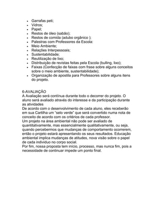 Garrafas peti;
     Vidros;
     Papel;
     Restos de óleo (sabão);
     Restos de comida (adubo orgânico );
     Palestras com Professores da Escola:
     Meio Ambiente;
     Relações Interpessoais;
     Sustentabilidade;
     Reutilização de lixo;
     Distribuição de revistas feitas pela Escola (bulling, lixo);
     Faixas (Confecção de faixas com frase sobre alguns conceitos
     sobre o meio ambiente, sustentabilidade);
     Organização de apostila para Professores sobre alguns itens
     do projeto.


6-AVALIAÇÃO
A Avaliação será contínua durante todo o decorrer do projeto. O
aluno será avaliado através do interesse e da participação durante
as atividades
De acordo com o desenvolvimento de cada aluno, eles receberão
em sua Cartilha um “selo verde” que será convertido numa nota de
conceito de acordo com os critérios de cada professor.
Um projeto na área ambiental não pode ser avaliado de
quantitativamente, mas essencialmente qualitativamente, ou seja,
quando percebermos que mudanças de comportamento ocorrerem,
então o projeto estará apresentando os seus resultados. Educação
ambiental implica mudanças de atitudes, nova visão sobre o papel
de cada individuo no corpo social.
Por fim, nossa proposta tem início, processo, mas nunca fim, pois a
necessidade de continuar impede um ponto final.
 