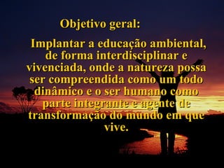 Objetivo geral: Implantar a educação ambiental, de forma interdisciplinar e vivenciada, onde a natureza possa ser compreendida como um todo dinâmico e o ser humano como parte integrante e agente de transformação do mundo em que vive. 