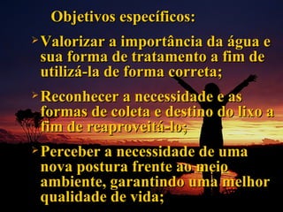 Objetivos específicos: Valorizar a importância da água e sua forma de tratamento a fim de utilizá-la de forma correta; Reconhecer a necessidade e as formas de coleta e destino do lixo a fim de reaproveitá-lo; Perceber a necessidade de uma nova postura frente ao meio ambiente, garantindo uma melhor qualidade de vida; 