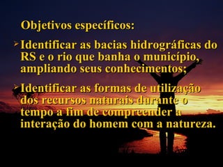 Objetivos específicos: Identificar as bacias hidrográficas do RS e o rio que banha o município, ampliando seus conhecimentos; Identificar as formas de utilização dos recursos naturais durante o tempo a fim de compreender a interação do homem com a natureza. 