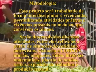 Metodologia: Este projeto será trabalhado de forma interdisciplinar e vivenciada, possibilitando atividades práticas e vivências pessoais no meio em que convivem os alunos.   Serão desenvolvidas diversas atividades, entre elas reflexões a partir de situações do cotidiano, entrevistas, visitação a CORSAN, murais, maquetes, vídeo, histórias matemáticas, plantio de mudas, teatro, exposição de trabalhos e produção textual. 