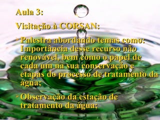 Aula 3: Visitação à CORSAN: Palestra abordando temas como: Importância desse recurso não renovável, bem como o papel de cada um na sua conservação e etapas do processo de tratamento da água; Observação da estação de tratamento da água; 