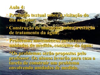 Aula 4: Produção textual sobre a visitação do dia anterior; Construção de maquetes sobre a estação de tratamento da água; Problemas matemáticos envolvendo unidades de medida, consumo da água; *Os problemas serão propostos pelo professor. Os alunos levarão para casa a tarefa de construir um problema envolvendo unidades de medida. 