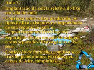 Aula 7: Implantação da coleta seletiva do lixo em sala de aula; Conversa sobre o lixo produzido, os tipos de lixo existentes e a importância de sua separação para o reaproveitamento (reciclagem); Separação do lixo em sala de aula em cestos separados: lixo orgânico e lixo seco. Confecção de fantoches com lixo seco trazido pelos alunos: garrafas pet, caixas de leite, tampinhas... 