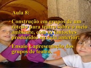 Aula 8: Construção em grupos de um roteiro para teatro sobre o meio ambiente, com os fantoches produzidos na aula anterior; Ensaio e apresentação dos grupos de teatro. 