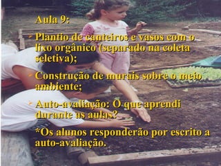 Aula 9: Plantio de canteiros e vasos com o lixo orgânico (separado na coleta seletiva); Construção de murais sobre o meio ambiente; Auto-avaliação: O que aprendi durante as aulas? *Os alunos responderão por escrito a auto-avaliação. 