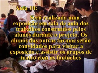 Aula 10: Será realizada uma exposição em sala de aula dos trabalhos construídos pelos alunos durante o projeto. Os alunos das outras turmas serão convidados para visitar a exposição e assistir os grupos de teatro com os fantoches 