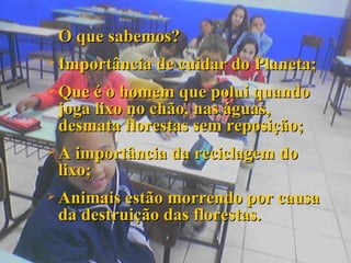 O que sabemos? Importância de cuidar do Planeta; Que é o homem que polui quando joga lixo no chão, nas águas, desmata florestas sem reposição; A importância da reciclagem do lixo; Animais estão morrendo por causa da destruição das florestas. 