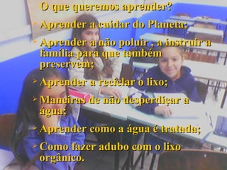 O que queremos aprender? Aprender a cuidar do Planeta; Aprender a não poluir , a instruir a família para que também preservem; Aprender a reciclar o lixo; Maneiras de não desperdiçar a água; Aprender como a água é tratada; Como fazer adubo com o lixo orgânico. 