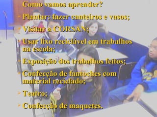 Como vamos aprender? Plantar: fazer canteiros e vasos; Visitar a CORSAN; Usar lixo reciclável em trabalhos na escola; Exposição dos trabalhos feitos; Confecção de fantoches com material reciclado; Teatro; Confecção de maquetes. 