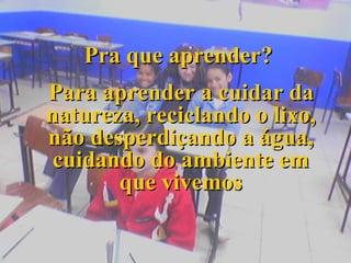 Pra que aprender? Para aprender a cuidar da natureza, reciclando o lixo, não desperdiçando a água, cuidando do ambiente em que vivemos 