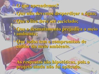 O que aprendemos? Que não devemos desperdiçar a água; Que o lixo deve ser reciclado; Que o desmatamento prejudica o meio ambiente; Que todos tem o compromisso de cuidar do meio ambiente. As respostas são hipotéticas, pois o projeto ainda não foi aplicado. 