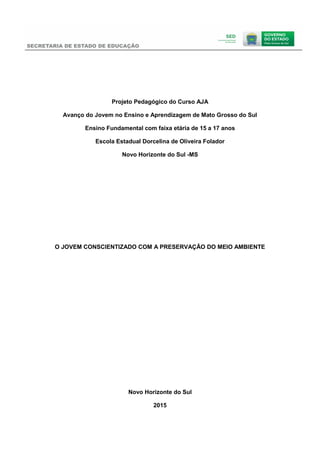 Projeto Pedagógico do Curso AJA
Avanço do Jovem no Ensino e Aprendizagem de Mato Grosso do Sul
Ensino Fundamental com faixa etária de 15 a 17 anos
Escola Estadual Dorcelina de Oliveira Folador
Novo Horizonte do Sul -MS
O JOVEM CONSCIENTIZADO COM A PRESERVAÇÃO DO MEIO AMBIENTE
Novo Horizonte do Sul
2015
 