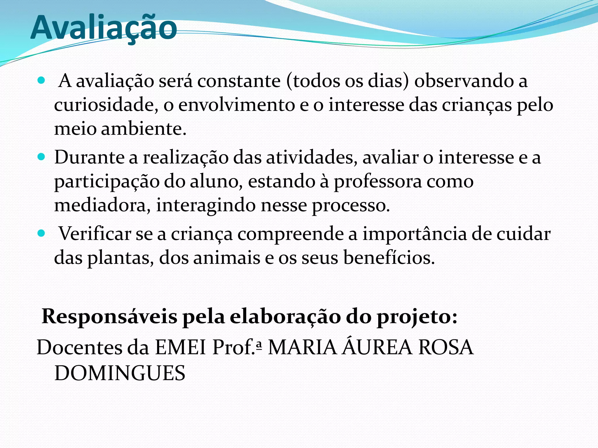 Avaliação A avaliação será constante (todos os dias) observando a curiosidade, o envolvimento e o interesse das crianças pelo meio ambiente.Durante a realização das atividades, avaliar o interesse e a participação do aluno, estando à professora como mediadora, interagindo nesse processo. Verificar se a criança compreende a importância de cuidar das plantas, dos animais e os seus benefícios. Responsáveis pela elaboração do projeto:Docentes da EMEI Prof.ª MARIA ÁUREA ROSA DOMINGUES