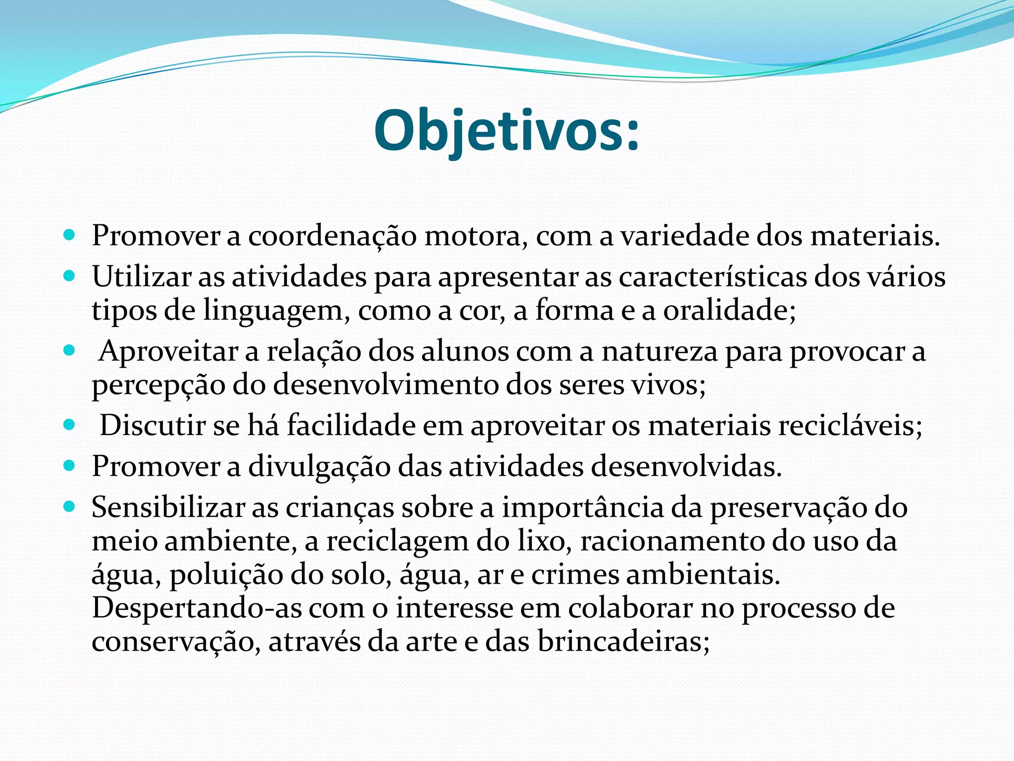 Objetivos: Promover a coordenação motora, com a variedade dos materiais.Utilizar as atividades para apresentar as características dos vários tipos de linguagem, como a cor, a forma e a oralidade; Aproveitar a relação dos alunos com a natureza para provocar a percepção do desenvolvimento dos seres vivos; Discutir se há facilidade em aproveitar os materiais recicláveis;Promover a divulgação das atividades desenvolvidas.Sensibilizar as crianças sobre a importância da preservação do meio ambiente, a reciclagem do lixo, racionamento do uso da água, poluição do solo, água, ar e crimes ambientais. Despertando-as com o interesse em colaborar no processo de conservação, através da arte e das brincadeiras;