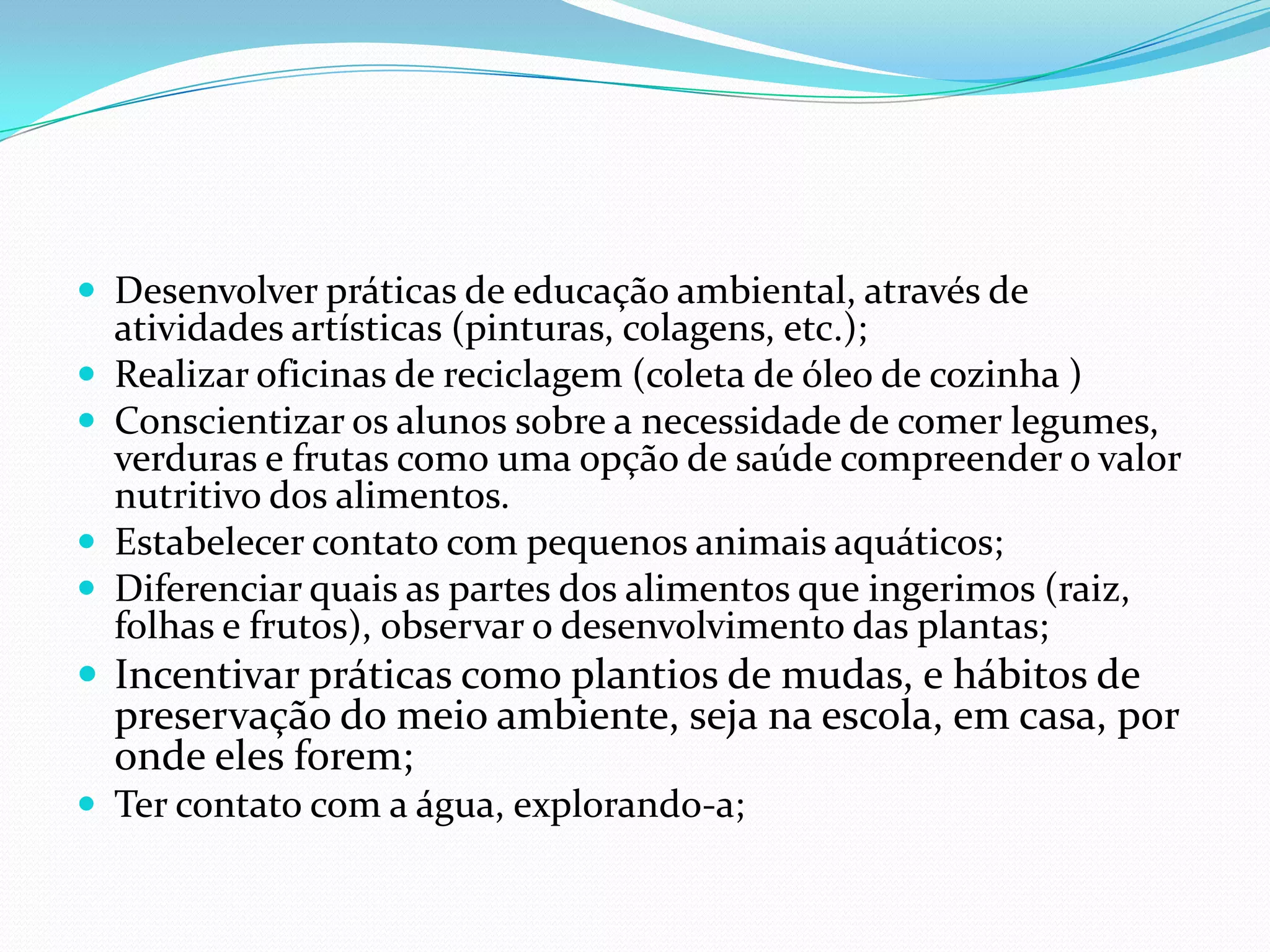 Desenvolver práticas de educação ambiental, através de atividades artísticas (pinturas, colagens, etc.); Realizar oficinas de reciclagem (coleta de óleo de cozinha ) Conscientizar os alunos sobre a necessidade de comer legumes, verduras e frutas como uma opção de saúde compreender o valor nutritivo dos alimentos. Estabelecer contato com pequenos animais aquáticos;Diferenciar quais as partes dos alimentos que ingerimos (raiz, folhas e frutos), observar o desenvolvimento das plantas;Incentivar práticas como plantios de mudas, e hábitos de preservação do meio ambiente, seja na escola, em casa, por onde eles forem;Ter contato com a água, explorando-a;