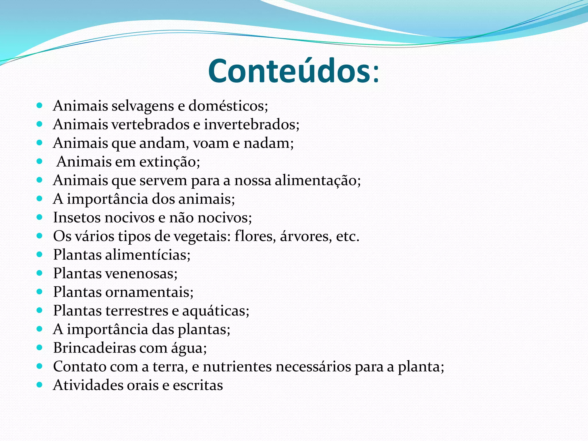 Conteúdos:Animais selvagens e domésticos; Animais vertebrados e invertebrados;Animais que andam, voam e nadam;  Animais em extinção;Animais que servem para a nossa alimentação;A importância dos animais;Insetos nocivos e não nocivos;Os vários tipos de vegetais: flores, árvores, etc. Plantas alimentícias;Plantas venenosas;Plantas ornamentais;Plantas terrestres e aquáticas;A importância das plantas;Brincadeiras com água;Contato com a terra, e nutrientes necessários para a planta;Atividades orais e escritas