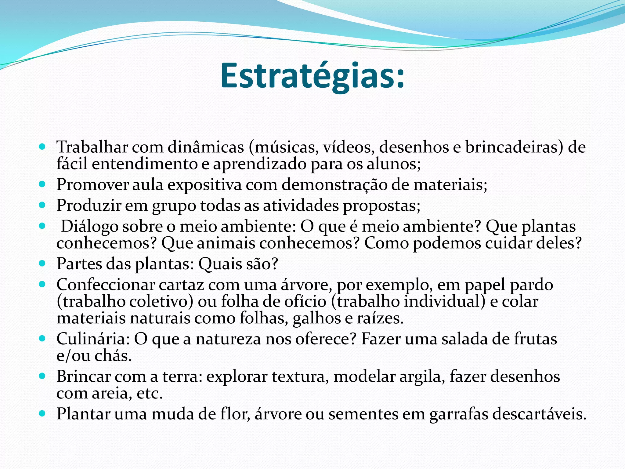 Estratégias:Trabalhar com dinâmicas (músicas, vídeos, desenhos e brincadeiras) de fácil entendimento e aprendizado para os alunos;Promover aula expositiva com demonstração de materiais;Produzir em grupo todas as atividades propostas;  Diálogo sobre o meio ambiente: O que é meio ambiente? Que plantas conhecemos? Que animais conhecemos? Como podemos cuidar deles?Partes das plantas: Quais são?Confeccionar cartaz com uma árvore, por exemplo, em papel pardo (trabalho coletivo) ou folha de ofício (trabalho individual) e colar materiais naturais como folhas, galhos e raízes.Culinária: O que a natureza nos oferece? Fazer uma salada de frutas e/ou chás.Brincar com a terra: explorar textura, modelar argila, fazer desenhos com areia, etc.Plantar uma muda de flor, árvore ou sementes em garrafas descartáveis. 