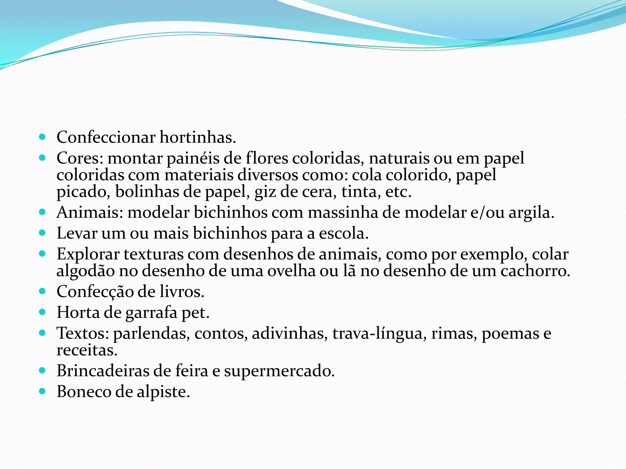 Confeccionar hortinhas.Cores: montar painéis de flores coloridas, naturais ou em papel coloridas com materiais diversos como: cola colorido, papel picado, bolinhas de papel, giz de cera, tinta, etc.Animais: modelar bichinhos com massinha de modelar e/ou argila.Levar um ou mais bichinhos para a escola.Explorar texturas com desenhos de animais, como por exemplo, colar algodão no desenho de uma ovelha ou lã no desenho de um cachorro.Confecção de livros.Horta de garrafa pet.Textos: parlendas, contos, adivinhas, trava-língua, rimas, poemas e receitas.Brincadeiras de feira e supermercado. Boneco de alpiste.