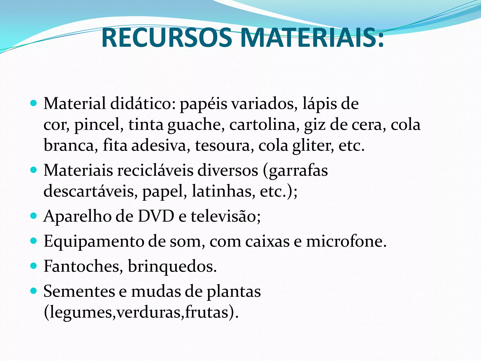 RECURSOS MATERIAIS:Material didático: papéis variados, lápis de cor, pincel, tinta guache, cartolina, giz de cera, cola branca, fita adesiva, tesoura, cola gliter, etc.Materiais recicláveis diversos (garrafas descartáveis, papel, latinhas, etc.); Aparelho de DVD e televisão; Equipamento de som, com caixas e microfone.Fantoches, brinquedos.Sementes e mudas de plantas (legumes,verduras,frutas).