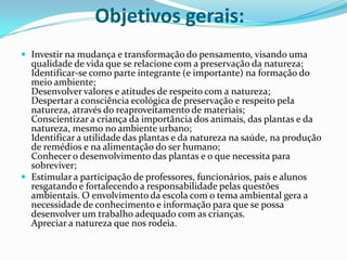 Objetivos gerais:Investir na mudança e transformação do pensamento, visando uma qualidade de vida que se relacione com a preservação da natureza; Identificar-se como parte integrante (e importante) na formação do meio ambiente; Desenvolver valores e atitudes de respeito com a natureza; Despertar a consciência ecológica de preservação e respeito pela natureza, através do reaproveitamento de materiais; Conscientizar a criança da importância dos animais, das plantas e da natureza, mesmo no ambiente urbano; Identificar a utilidade das plantas e da natureza na saúde, na produção de remédios e na alimentação do ser humano; Conhecer o desenvolvimento das plantas e o que necessita para sobreviver;Estimular a participação de professores, funcionários, pais e alunos resgatando e fortalecendo a responsabilidade pelas questões ambientais. O envolvimento da escola com o tema ambiental gera a necessidade de conhecimento e informação para que se possa desenvolver um trabalho adequado com as crianças.  Apreciar a natureza que nos rodeia.