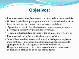 Objetivos: Promover a coordenação motora, com a variedade dos materiais.Utilizar as atividades para apresentar as características dos vários tipos de linguagem, como a cor, a forma e a oralidade; Aproveitar a relação dos alunos com a natureza para provocar a percepção do desenvolvimento dos seres vivos; Discutir se há facilidade em aproveitar os materiais recicláveis;Promover a divulgação das atividades desenvolvidas.Sensibilizar as crianças sobre a importância da preservação do meio ambiente, a reciclagem do lixo, racionamento do uso da água, poluição do solo, água, ar e crimes ambientais. Despertando-as com o interesse em colaborar no processo de conservação, através da arte e das brincadeiras;