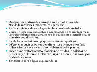 Desenvolver práticas de educação ambiental, através de atividades artísticas (pinturas, colagens, etc.); Realizar oficinas de reciclagem (coleta de óleo de cozinha ) Conscientizar os alunos sobre a necessidade de comer legumes, verduras e frutas como uma opção de saúde compreender o valor nutritivo dos alimentos. Estabelecer contato com pequenos animais aquáticos;Diferenciar quais as partes dos alimentos que ingerimos (raiz, folhas e frutos), observar o desenvolvimento das plantas;Incentivar práticas como plantios de mudas, e hábitos de preservação do meio ambiente, seja na escola, em casa, por onde eles forem;Ter contato com a água, explorando-a;