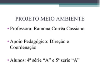 PROJETO MEIO AMBIENTE
• Professora: Ramona Corrêa Cassiano

• Apoio Pedagógico: Direção e
  Coordenação

• Alunos: 4ª série “A” e 5ª série “A”
 