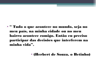 • “ Tudo o que acontece no mundo, seja no
  meu país, na minha cidade ou no meu
  bairro acontece comigo. Então eu preciso
  participar das decisões que interferem na
  minha vida”.

            • (Herbert de Souza, o Betinho)
 