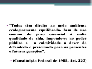 • “Todos têm direito ao meio ambiente
  ecologicamente equilibrado, bem de uso
  comum do povo essencial à sadia
  qualidade de vida, impondo-se ao poder
  público e     à coletividade o dever de
  defendê-lo e preservá-lo para as presentes
  e futuras gerações”.

  • (Constituição Federal de 1988, Art. 225)
 
