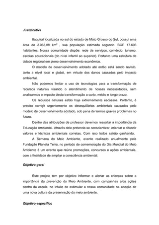 Justificativa
Itaquiraí localizada no sul do estado de Mato Grosso do Sul, possuí uma
área de 2.063,88 km2
, sua população estimada segundo IBGE 17.603
habitantes. Nossa comunidade dispõe: rede de serviços, comércio, turismo,
escolas educacionais (do nível infantil ao superior). Portanto uma estrutura de
cidade regional em pleno desenvolvimento econômico.
O modelo de desenvolvimento adotado até então está sendo revisto,
tanto a nível local e global, em virtude dos danos causados pelo impacto
ambiental.
Não podemos limitar o uso de tecnologias para a transformação de
recursos naturais visando o atendimento de nossas necessidades, sem
analisarmos o impacto desta transformação a curto, médio e longo prazo.
Os recursos naturais estão hoje extremamente escassos. Portanto, é
preciso corrigir urgentemente os desequilíbrios ambientais causados pelo
modelo de desenvolvimento adotado, sob pena de termos graves problemas no
futuro.
Dentro das atribuições de professor devemos ressaltar a importância da
Educação Ambiental. Através dele pretende-se conscientizar, orientar e difundir
valores e técnicas ambientais corretas. Com isso todos sairão ganhando.
A Semana do Meio Ambiente, evento realizado anualmente pela
Fundação Planeta Terra, no período de comemoração do Dia Mundial do Meio
Ambiente é um evento que reúne promoções, concursos e ações ambientais,
com a finalidade de ampliar a consciência ambiental.
Objetivo geral
Este projeto tem por objetivo informar e alertar as crianças sobre a
importância da prevenção do Meio Ambiente, com campanhas e/ou ações
dentro da escola, no intuito de estimular a nossa comunidade na adoção de
uma nova cultura da preservação do meio ambiente.
Objetivo específico
 