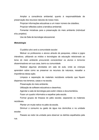 Ampliar a consciência ambiental, quanto à responsabilidade de
preservação dos recursos naturais de nosso meio.
Propiciar informações educativas a um maior número de cidadãos;
Propiciar reflexões sobre a temática ambiental;
Fomentar iniciativas para a preservação do meio ambiente (individual
e/ou projetos).
Uso da Sala de tecnologia educacional.
Metodologia
O público alvo será a comunidade escolar.
Motivar os professores e alunos através de pesquisas, vídeos e jogos
interativos, utilizando as mídias e tecnologias da educação relacionado ao
tema do meio ambiente procurando conscientizar os alunos e torna-los
disseminadores em sua casa, bairro ou comunidade.
Realizar algumas atividades em sala de aula, onde as crianças
aprendem sobre como se preservar os recursos da natureza, ressaltar a
importância dessa ação.
Limpeza e separação de materiais recicláveis evitando que fiquem
dispersos nos terrenos, casas e na escola;
Preservação do meio ambiente;
Utilização de software educativos e desenhos;
Agendar a sala de tecnologia para exibir vídeos e documentários.
Fazer um quadro informativo e espalhar pela escola.
Formar grupos de limpeza do pátio escolar, separando os materiais
recicláveis.
Plantar um muda nativa no pátio da escola.
Diminuir o consumo ou gasto de água nos domicílios e na unidade
escolar.
Passeio ao redor da unidade para observar os detritos espalhados pela
rua.
 