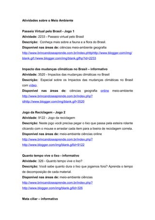 Atividades sobre o Meio Ambiente
Passeio Virtual pelo Brasil - Jogo 1
Atividade: 2233 - Passeio virtual pelo Brasil
Descrição: Conheça mais sobre a fauna e a flora do Brasil.
Disponível nas áreas de: ciências meio-ambiente geografia
http://www.brincandoseaprende.com.br/index.phttphttp://www.blogger.com/img/
blank.gif://www.blogger.com/img/blank.gifhp?id=2233
Impacto das mudanças climáticas no Brasil – informativo
Atividade: 3520 - Impactos das mudanças climáticas no Brasil
Descrição: Especial sobre os Impactos das mudanças climáticas no Brasil
com vídeo.
Disponível nas áreas de: ciências geografia online meio-ambiente
http://www.brincandoseaprende.com.br/index.php?
idhttp://www.blogger.com/img/blank.gif=3520
Jogo da Reciclagem - Jogo 2
Atividade: 9122 - Jogo da reciclagem
Descrição: Neste jogo você precisa pegar o lixo que passa pela esteira rolante
clicando com o mouse e arrastar cada item para a lixeira de reciclagem correta.
Disponível nas áreas de: meio-ambiente ciências online
http://www.brincandoseaprende.com.br/index.php?
http://www.blogger.com/img/blank.gifid=9122
Quanto tempo vive o lixo - informativo
Atividade: 326 - Quanto tempo vive o lixo?
Descrição: Você sabe quanto dura o lixo que jogamos fora? Aprenda o tempo
de decomposição de cada material.
Disponível nas áreas de: meio-ambiente ciências
http://www.brincandoseaprende.com.br/index.php?
http://www.blogger.com/img/blank.gifid=326
Mata ciliar – informativo
 