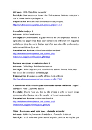 Atividade: 1814 - Mata Ciliar ou Auxiliar
Descrição: Você sabe o que é mata ciliar? Saiba porque devemos proteger e o
que acontece se não a protegermos.
Disponível nas áreas de: meio-ambiente ciências geografia.
http://www.brincandoseaprende.com.br/index.php?id=1814
Casa eficiente - jogo 3
Atividade: 5323 - Casa Eficiente
Descrição: De uma mãozinha e ajude o moço a dar uma organizada na casa e
aproveite para pegar umas dicas sobre consciência ambiental com pequenos
cuidados no dia-a-dia, como desligar aparelhos que não estão sendo usados,
evitar desperdício de água, etc.
Disponível nas áreas de: meio-ambiente ciências online.
http://www.brincandoseaprende.com.br/index.php?
ihttp://www.blogger.com/img/blank.gifd=5323
Encontre os animais em extinção - jogo 4
Atividade: 7300 - Diego Rain forest Adventure
Descrição: Ajude diego encontar os animais no meio da floresta. Evite pisar
nas cascas de banana que o macaco joga.
Disponível nas áreas de: geografia ciências meio-ambiente
http://www.brincandoseaprende.com.br/index.php?id=7300
A caminho do sítio - cuidado para não cometer crimes ambientais - jogo 5
Atividade: 7043 - A caminho do sítio
Descrição: Chame mais um, dois ou três amigos e tente ver quem chega
primeiro ao sítio. Cuidado para não cometer nenhum crime ambiental.
Disponível nas áreas de: meio-ambiente online
http://www.brincandoseaprende.com.br/index.php?
idhttp://www.blogger.com/img/blank.gif=7043
Vídeo - 5 ações que você pode fazer - educação ambiental
Atividade: 6699 - 5 ações que você pode fazer - Educação Ambiental
Descrição: Você pode fazer parte desta Campanha, pratique as 5 ações que
 
