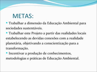METAS:
 Trabalhar a dimensão da Educação Ambiental para
sociedades sustentáveis.
 Trabalhar este Projeto a partir das realidades locais
estabelecendo as devidas conexões com a realidade
planetária, objetivando a conscientização para a
transformação.
 Incentivar a produção de conhecimentos,
metodologias e práticas de Educação Ambiental.
 