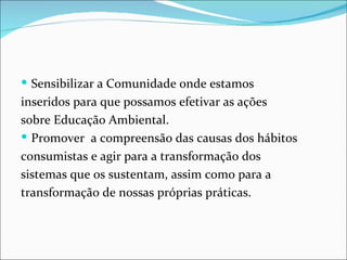  Sensibilizar a Comunidade onde estamos
inseridos para que possamos efetivar as ações
sobre Educação Ambiental.
 Promover a compreensão das causas dos hábitos
consumistas e agir para a transformação dos
sistemas que os sustentam, assim como para a
transformação de nossas próprias práticas.
 